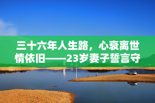 三十六年人生路，心衰离世情依旧——23岁妻子誓言守爱不嫁