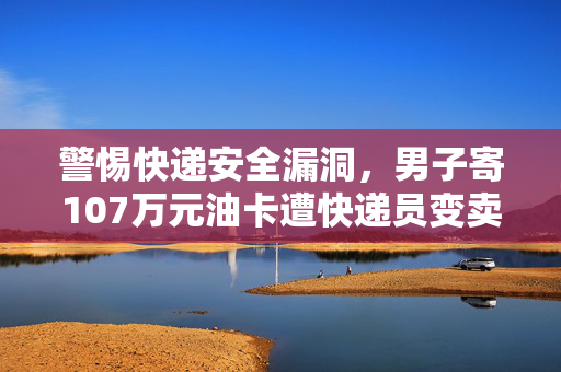 警惕快递安全漏洞，男子寄107万元油卡遭快递员变卖事件揭秘