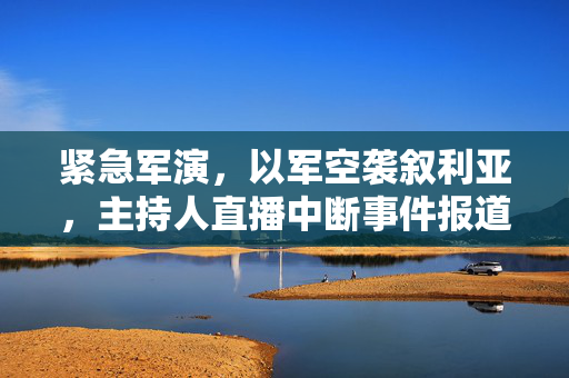 紧急军演，以军空袭叙利亚，主持人直播中断事件报道