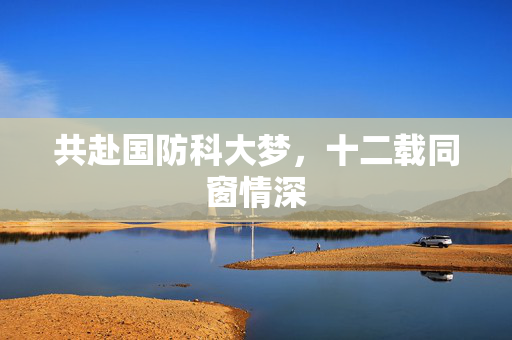 共赴国防科大梦，十二载同窗情深