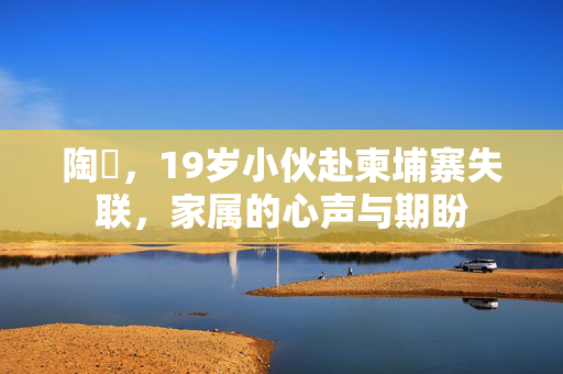 陶喆，19岁小伙赴柬埔寨失联，家属的心声与期盼
