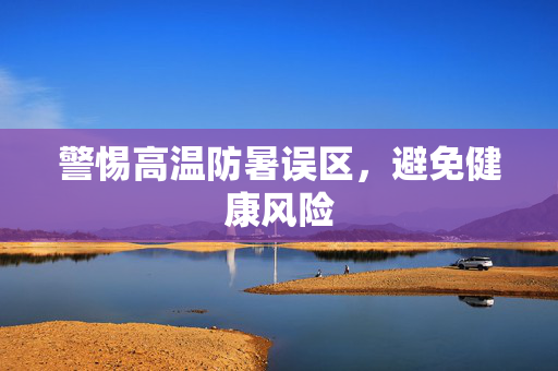警惕高温防暑误区，避免健康风险