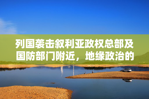 列国袭击叙利亚政权总部及国防部门附近，地缘政治的暗流与影响