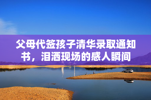 父母代签孩子清华录取通知书，泪洒现场的感人瞬间