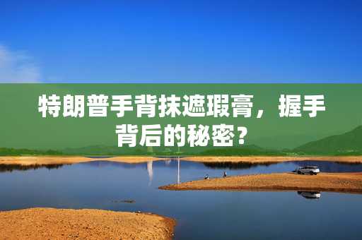 特朗普手背抹遮瑕膏，握手背后的秘密？