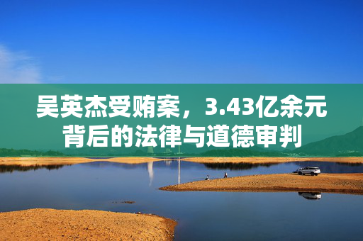吴英杰受贿案，3.43亿余元背后的法律与道德审判