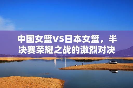 中国女篮VS日本女篮，半决赛荣耀之战的激烈对决