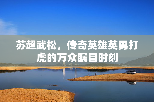 苏超武松，传奇英雄英勇打虎的万众瞩目时刻