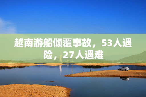 越南游船倾覆事故，53人遇险，27人遇难