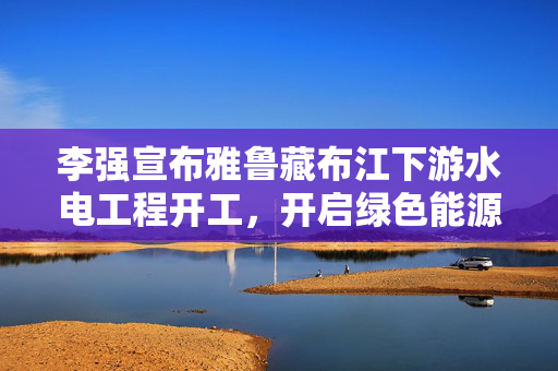 李强宣布雅鲁藏布江下游水电工程开工，开启绿色能源新纪元