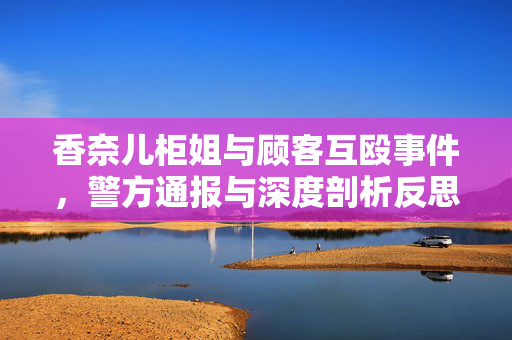 香奈儿柜姐与顾客互殴事件，警方通报与深度剖析反思