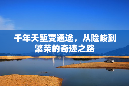 千年天堑变通途，从险峻到繁荣的奇迹之路