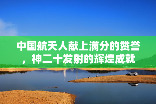 中国航天人献上满分的赞誉，神二十发射的辉煌成就