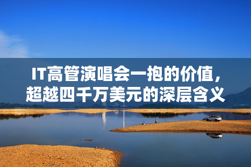 IT高管演唱会一抱的价值，超越四千万美元的深层含义