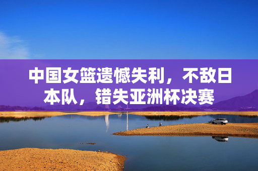 中国女篮遗憾失利，不敌日本队，错失亚洲杯决赛