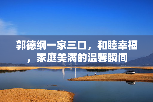 郭德纲一家三口，和睦幸福，家庭美满的温馨瞬间