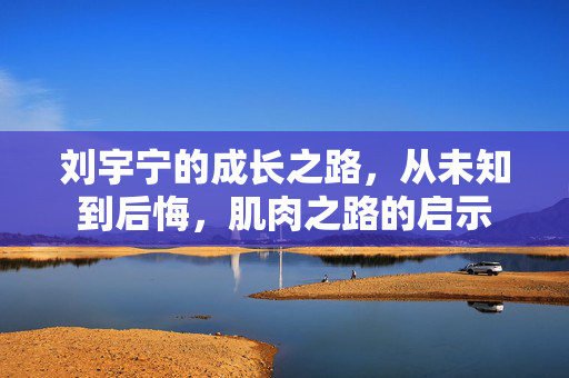 刘宇宁的成长之路，从未知到后悔，肌肉之路的启示