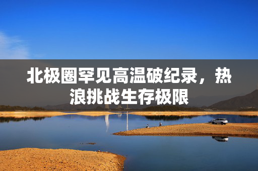 北极圈罕见高温破纪录，热浪挑战生存极限