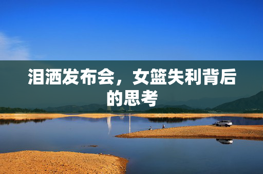 泪洒发布会，女篮失利背后的思考