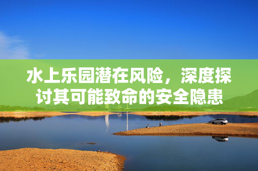 水上乐园潜在风险，深度探讨其可能致命的安全隐患