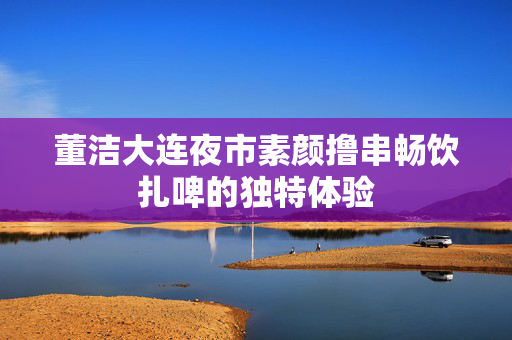 董洁大连夜市素颜撸串畅饮扎啤的独特体验