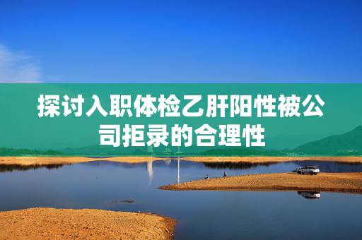 探讨入职体检乙肝阳性被公司拒录的合理性
