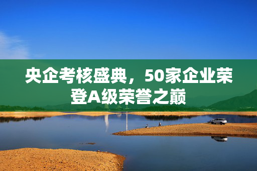 央企考核盛典，50家企业荣登A级荣誉之巅