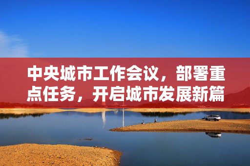 中央城市工作会议，部署重点任务，开启城市发展新篇章