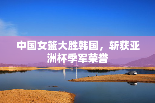 中国女篮大胜韩国，斩获亚洲杯季军荣誉