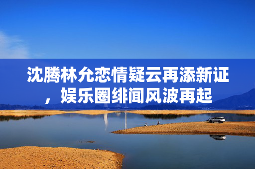 沈腾林允恋情疑云再添新证，娱乐圈绯闻风波再起
