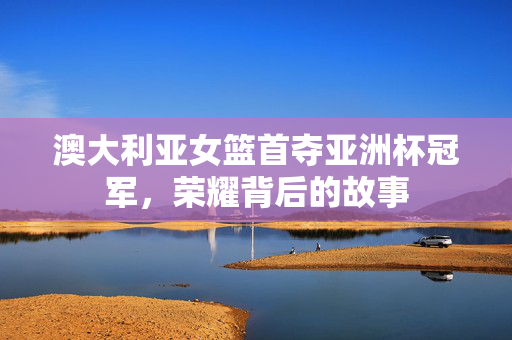 澳大利亚女篮首夺亚洲杯冠军，荣耀背后的故事