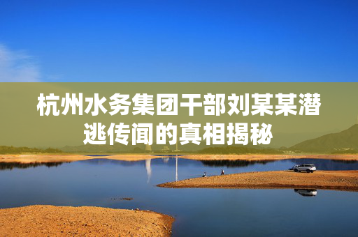 杭州水务集团干部刘某某潜逃传闻的真相揭秘
