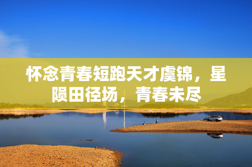 怀念青春短跑天才虞锦，星陨田径场，青春未尽