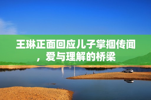 王琳正面回应儿子掌掴传闻，爱与理解的桥梁