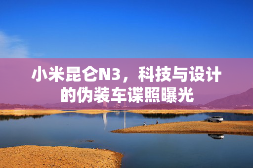 小米昆仑N3，科技与设计的伪装车谍照曝光