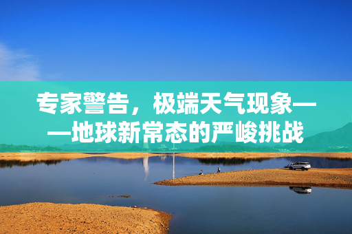 专家警告，极端天气现象——地球新常态的严峻挑战