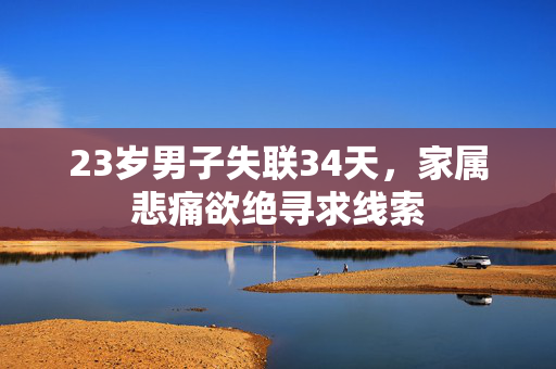 23岁男子失联34天，家属悲痛欲绝寻求线索