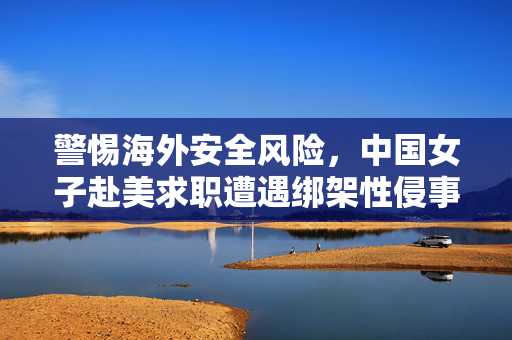 警惕海外安全风险，中国女子赴美求职遭遇绑架性侵事件引发关注