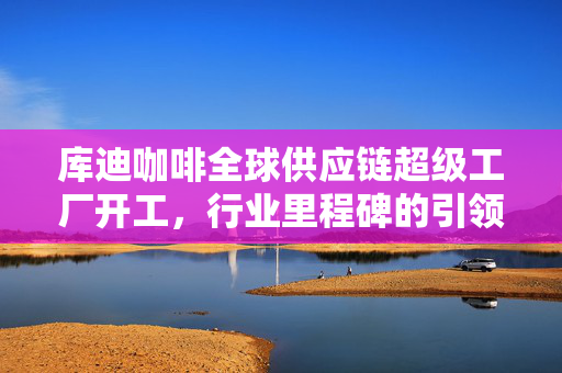 库迪咖啡全球供应链超级工厂开工，行业里程碑的引领者