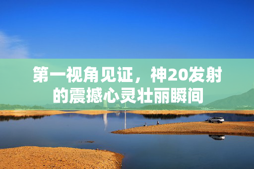 第一视角见证，神20发射的震撼心灵壮丽瞬间