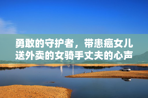 勇敢的守护者，带患癌女儿送外卖的女骑手丈夫的心声