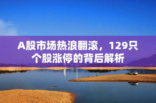 A股市场热浪翻滚，129只个股涨停的背后解析