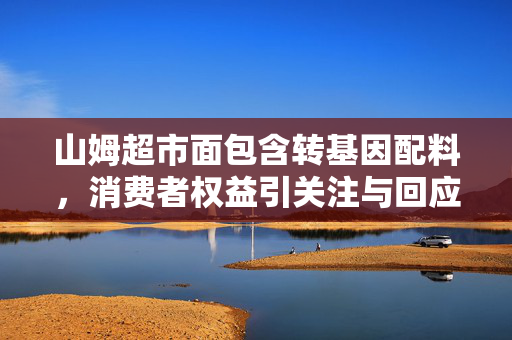 山姆超市面包含转基因配料，消费者权益引关注与回应