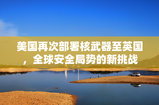 美国再次部署核武器至英国，全球安全局势的新挑战