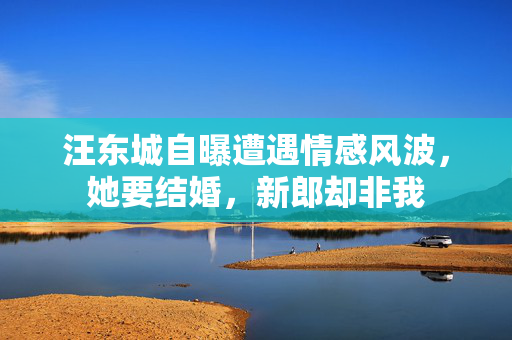 汪东城自曝遭遇情感风波，她要结婚，新郎却非我