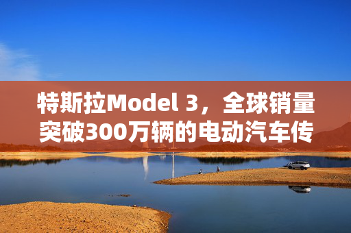 特斯拉Model 3，全球销量突破300万辆的电动汽车传奇