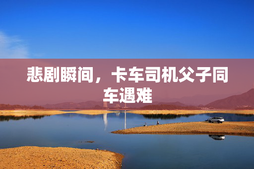 悲剧瞬间，卡车司机父子同车遇难