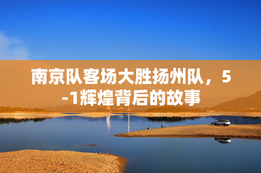 南京队客场大胜扬州队，5-1辉煌背后的故事