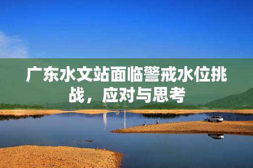 广东水文站面临警戒水位挑战，应对与思考