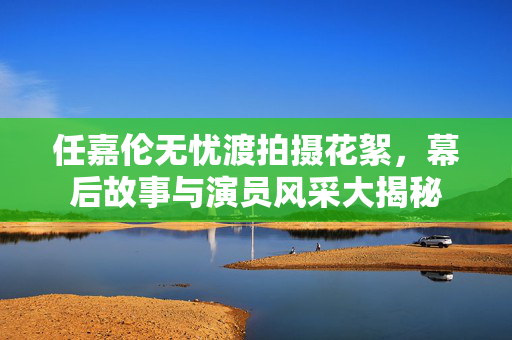 任嘉伦无忧渡拍摄花絮，幕后故事与演员风采大揭秘